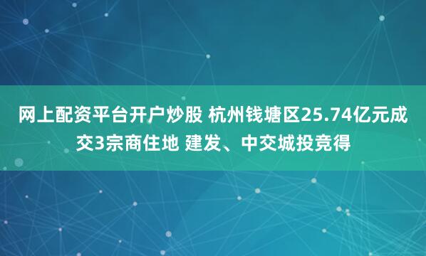 网上配资平台开户炒股 杭州钱塘区25.74亿元成交3宗商住地 建发、中交城投竞得