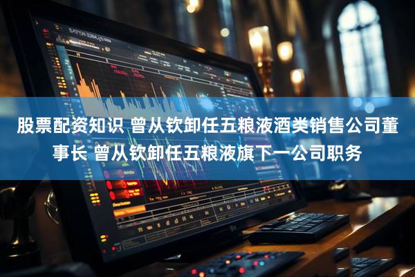 股票配资知识 曾从钦卸任五粮液酒类销售公司董事长 曾从钦卸任五粮液旗下一公司职务