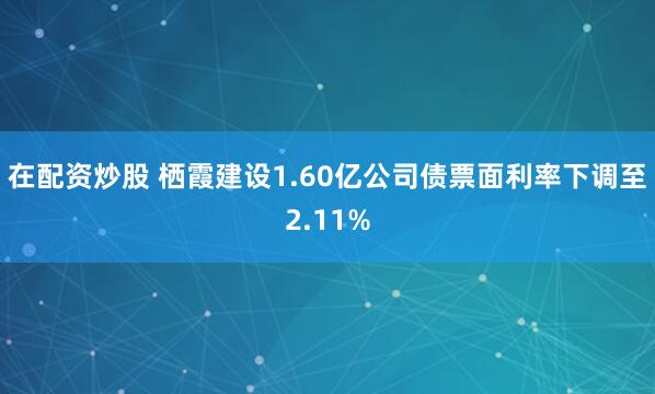 在配资炒股 栖霞建设1.60亿公司债票面利率下调至2.11%
