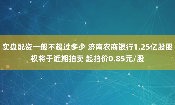 实盘配资一般不超过多少 济南农商银行1.25亿股股权将于近期拍卖 起拍价0.85元/股