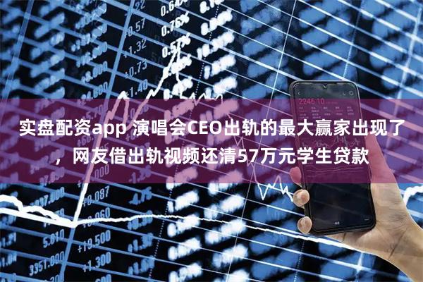 实盘配资app 演唱会CEO出轨的最大赢家出现了，网友借出轨视频还清57万元学生贷款