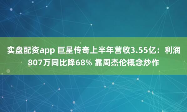 实盘配资app 巨星传奇上半年营收3.55亿：利润807万同比降68% 靠周杰伦概念炒作