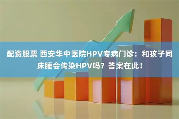 配资股票 西安华中医院HPV专病门诊：和孩子同床睡会传染HPV吗？答案在此！