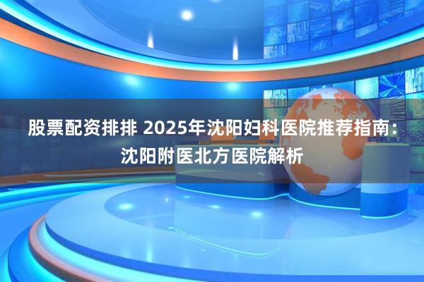 股票配资排排 2025年沈阳妇科医院推荐指南：沈阳附医北方医院解析