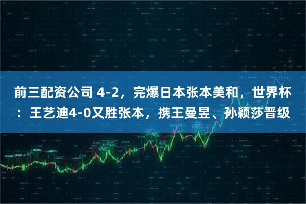 前三配资公司 4-2，完爆日本张本美和，世界杯：王艺迪4-0又胜张本，携王曼昱、孙颖莎晋级